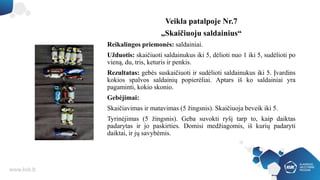 Veikla patalpoje Nr.7
„Skaičiuoju saldainius“
Reikalingos priemonės: saldainiai.
Užduotis: skaičiuoti saldainukus iki 5, dėlioti nuo 1 iki 5, sudėlioti po
vieną, du, tris, keturis ir penkis.
Rezultatas: gebės suskaičiuoti ir sudėlioti saldainukus iki 5. Įvardins
kokios spalvos saldainių popierėliai. Aptars iš ko saldainiai yra
pagaminti, kokio skonio.
Gebėjimai:
Skaičiavimas ir matavimas (5 žingsnis). Skaičiuoja beveik iki 5.
Tyrinėjimas (5 žingsnis). Geba suvokti ryšį tarp to, kaip daiktas
padarytas ir jo paskirties. Domisi medžiagomis, iš kurių padaryti
daiktai, ir jų savybėmis.
 
