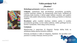 Veikla patalpoje Nr.8
„Domino“
Reikalingos priemonės: žaidimas „Domino“.
Užduotis: suskaičiuoti kiek paveikslėlyje pavaizduota gyvūnėlių,
įvardinti skaičiaus simbolį. Su suaugusiuoju žaisti kartu, išsidalinti po
reikiamą kiekį kortelių ir dėlioti pagal žaidimo taisykles: prie padėtos
kortelės reika padėti tokią kortelę, kurioje atitktų gyvūnėliai ar skaičiaus
simbolis.
Rezultatas: gebės įvardinti skaičiaus simbolį, pažins ir įvardins
pavaizduotus gyvūnus. Lavins rankos judesius, mokės garbingai kovoti,
laimėti ir pralaimėti. Patirs daug įvairių emocijų.
Gebėjimai:
Skaičiavimas ir matavimas (6 žingsnis). Susieja daiktų kiekį su
atitinkamu daiktų skaičių žyminčiu simboliu.
Emocijų suvokimas ir raška (5 žingsnis). Atpažįsta bei pavadina savo
jausmus ir įvardija situacijas, kuriose jie kilo
 