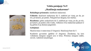 Veikla patalpoje Nr.9
„Skaičiuoju makaronus“
Reikalingos priemonės: stambesni makaronai.
Užduotis: skaičiuoti makaronus iki 5, sudėlioti po vieną, po du, po
tris, po keturis, po penkis. Palyginti kur daugiau, kur mažiau.
Rezultatas: gebės suskaičiuoti iki 5, sudėlioti po vieną, po du, po tris,
po keturis, po penkis eilės tvarka. Aiškinsis iš ko makaronai padaryti ir
ką galima iš jų skanaus pagaminti.
Gebėjimai:
Skaičiavimas ir matavimas (5 žingsnis). Skaičiuoja bent iki 5.
Kasdienio gyvenimo įgūdžiai (5 žingsnis). Žaisdamas, ką nors
veikdamas stengiasi saugoti save ir kitus. Priminus stengiasi sėdėti,
stovėti, vaikščioti taisyklingai.
 