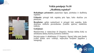 Veikla patalpoje Nr.10
„Skalbinių segtukai“
Reikalingos priemonės: popieriaus lapas, pieštukas ir skalbinių
segtukai.
Užduotis: prisegti tiek segtukų prie lapo, koks skaičius yra
parašytas.
Rezultatas: gebės suskaičiuoti ir prisegti tiek segtukų, koks
skaičiaus simbolis pavaizduotas. Įvardins spalvas, mankštins
rankytę.
Gebėjimai:
Skaičiavimas ir matavimas (6 žingsnis). Susieja daiktų kiekį su
atitinkamu daiktų skaičių žyminčiu simboliu.
Iniciatyvumas ir atkaklumas (5 žingsnis). Ilgesnį laiką pats bando
įveikti kliūtis savo veikloje, nepavykus kreipiasi pagalbos į
suaugusįjį.
 