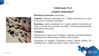 Veikla lauke Nr.2
„Pajūrio akmenukai“
Reikalingos priemonės: akmenukai.
Užduotis: skaičiuoti akmenukus iki 5. Dėlioti krūvelėmis po vieną,
po du, po tris, po keturis, po penkis.
Rezultatas: gebės suskaičiuoti iki 5, gebės sudėlioti kruvelėmis po
vieną, po du, po tris, po keturis, po penkis. Tyrinės akmenukų formą,
dydį, spalvą, žais su jais.
Gebėjimai:
Skaičiavimas ir matavimas (5 žingsnis). Supranta, kad daiktų skaičius
nepriklauso nuo daiktų formos, dydžio ir kitų savybių.
Tyrinėjimas (4 žingsnis). Žaisdamas tyrinėja, išbando daiktus, bei
medžiagas (pvz., plaukia ar skęsta, rieda ar sukasi ratu).
 