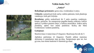 Veikla lauke Nr.3
„Antys“
Reikalingos priemonės: geras oras, tvenkinukas ir antys.
Užduotis: suskaičiuoti kiek ančių vaikšto pakrante, kiek plaukioja
vandenyje, kiek guli žolytėje.
Rezultatas: gebės suskaičiuoti iki 5 antis esančias vandenyje,
krante, gulinčias. Su suaugusiojo pagalba bandys aiškintis, kokios
spalvos vyriškos giminės antys, o kokios moteriškos. Ieškos ančių
jauniklių, aptars kuo minta paukščiai. Kokių dar būna
tvenkiniuose vandens paukščių.
Gebėjimai:
Skaičiavimas ir matavimas (5 žingsnis). Skaičiuoja beveik iki 5.
Aplinkos pažinimas (6 žingsnis). Pastebi aiškiai matomus
skirtumus ir panašumus tarp gyvūnų. Samprotauja apie tai, kur
gyvena, kuo minta laukiniai ir naminiai gyvūnai.
 