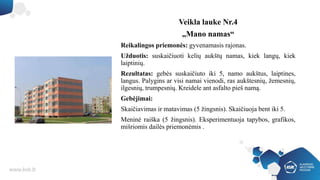 Veikla lauke Nr.4
„Mano namas“
Reikalingos priemonės: gyvenamasis rajonas.
Užduotis: suskaičiuoti kelių aukštų namas, kiek langų, kiek
laiptinių.
Rezultatas: gebės suskaičiuto iki 5, namo aukštus, laiptines,
langus. Palygins ar visi namai vienodi, ras aukštesnių, žemesnių,
ilgesnių, trumpesnių. Kreidele ant asfalto pieš namą.
Gebėjimai:
Skaičiavimas ir matavimas (5 žingsnis). Skaičiuoja bent iki 5.
Meninė raiška (5 žingsnis). Eksperimentuoja tapybos, grafikos,
mišriomis dailės priemonėmis .
 