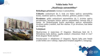 Veikla lauke Nr.6
„Skaičiuoju automobilius“
Reikalingos priemonės: kiemas ir automobiliai.
Užduotis: suskaičiuoti iki 5, kiek yra baltos spalvos automobilių
kieme, raudonos spalvos, žalios, mėlynos, geltonos, juodos ir rudos.
Rezultatas: gebės suskaičiuoti automobilius iki 5, įtvirtins spalvų
pavadinimus, prisimins kokios spalvos automobilius vairuoja tėtis ir
mama. Jei beskaičiuojant kurios pasirinktos spalvos automobilis
išvažiuos gebės įvardinti, kad liko mažiau. O jei atvažiuos, kad dabar
jau daugiau.
Gebėjimai:
Skaičiavimas ir matavimas (5 žingsnis). Skaičiuoja bent iki 5.
Dėliodamas kelis daiktus, sugeba atsakyti į klausimus: Kiek iš viso?
Kiek daugiau? Kiek mažiau?
Iniciatyvumas ir atkaklumas (5 žingsnis). Ilgesnį laiką pats bando
įveikti kliūtis savo veikloje, nepavykus kreipiasi pagalbos į suaugusįjį.
 
