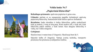 Veikla lauke Nr.7
„Popieriniai lėktuvėliai“
Reikalingos priemonės: spalvotas popierius ir geras oras.
Užduotis: pačiam ar su suaugusiojo pagalba išsilankstyti spalvotų
popierinių lėktuvėlių. Suskaičiuoti kiek kokios spalvos išsilankstė.
Rezultatas: lauke skraidins ir laidys lėktuvėlius, gebės suskaičiuoti
kiek jų nuskris į vieną ar kitą pusę. Kiek nuskris toli, o kiek arti, kiek
lėktuvėlių pakils aukštai, o kiek žemai. Kuo daugiau lėktuvėlių ir
vaikų, tuo veikla smagesnė.
Gebėjimai:
Skaičiavimas ir matavimas (5 žingsnis). Skaičiuoja bent iki 5.
Sakytinė kalba (5 žingsnis). Vartoja įvairią techniką, transporto
priemones bei prietaisus įvardijančius žodžius.
 