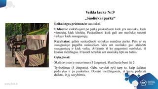 Veikla lauke Nr.9
„Suoliukai parke“
Reikalingos priemonės: suoliukai.
Užduotis: vaikščiojant po parką paskaičiuoti kiek yra suoliukų, kiek
vienokių, kiek kitokių. Paskaičiuoti kiek gali ant suoliuko susėsti
vaikų ir kiek suaugusiųjų.
Rezultatas: gebės suskaičiuoti soliukus esančius parke. Pats ar su
suaugusiojo pagalba suskaičiuos kiek ant suoliuko gali atsisėsti
suaugusiujų ir kiek vaikų. Aiškinsis iš ko pagaminti suoliukai, iš
kokios medžiagos. Ir kodėl nereikia ant suoliukų lipti su batais.
Gebėjimai:
Skaičiavimas ir matavimas (5 žingsnis). Skaičiuoja bent iki 5.
Tyrinėjimas (5 žingsnis). Geba suvokti ryšį tarp to, kaip daiktas
padarytas ir jo paskirties. Domisi medžiagomis, iš kurių padaryti
daiktai, ir jų savybėmis.
 