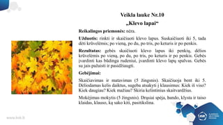 Veikla lauke Nr.10
„Klevo lapai“
Reikalingos priemonės: nėra.
Užduotis: rinkti ir skaičiuoti klevo lapus. Suskaičiuoti iki 5, tada
dėti krūvelėmis; po vieną, po du, po tris, po keturis ir po penkis.
Rezultatas: gebės skaičiuoti klevo lapus iki penkių, dėlios
krūvelėmis po vieną, po du, po tris, po keturis ir po penkis. Gebės
įvardinti kas būdinga rudeniui, įvardinti klevo lapų spalvas. Gebės
su jais pažaisti ir pasidžiaugti.
Gebėjimai:
Skaičiavimas ir matavimas (5 žingsnis). Skaičiuoja bent iki 5.
Dėliodamas kelis daiktus, sugeba atsakyti į klausimus: Kiek iš viso?
Kiek daugiau? Kiek mažiau? Skiria kelintinius skaitvardžius.
Mokėjimas mokytis (5 žingsnis). Drąsiai spėja, bando, klysta ir taiso
klaidas, klauso, ką sako kiti, pasitikslina.
 