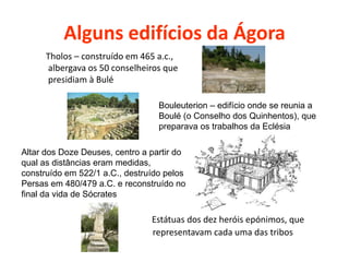 Alguns edifícios da Ágora
Tholos – construído em 465 a.c.,
albergava os 50 conselheiros que
presidiam à Bulé
Altar dos Doze Deuses, centro a partir do
qual as distâncias eram medidas,
construído em 522/1 a.C., destruído pelos
Persas em 480/479 a.C. e reconstruído no
final da vida de Sócrates
Bouleuterion – edifício onde se reunia a
Boulé (o Conselho dos Quinhentos), que
preparava os trabalhos da Eclésia
Estátuas dos dez heróis epónimos, que
representavam cada uma das tribos
 