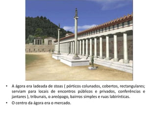 • A ágora era ladeada de stoas ( pórticos colunados, cobertos, rectangulares;
serviam para locais de encontros públicos e privados, conferências e
jantares ), tribunais, o areópago, bairros simples e ruas labirínticas.
• O centro da ágora era o mercado.
 