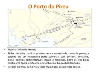 O Porto do Pireu
• Ficava a 10 km de Atenas;
• Tinha três baías ; as duas primeiras eram enseadas de navios de guerra; a
terceira era um importante porto comercial com pórticos, armazéns,
bolsa, edifícios administrativos, navais e religiosos. Entre as três baías
existia uma ágora, um teatro, um santuário e bairros habitacionais.
• Péricles ordenou que o Pireu fosse muralhado, para melhor defesa.
 