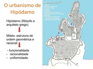 O urbanismo de
Hipódamo
Hipódamo (filósofo e
arquiteto grego)
Mileto: estrutura de
ordem geométrica e
racional
- funcionalidade
- racionalidade
- uniformidade.
 