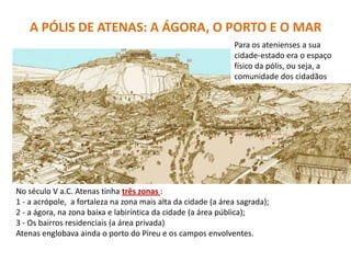 A PÓLIS DE ATENAS: A ÁGORA, O PORTO E O MAR
Para os atenienses a sua
cidade-estado era o espaço
físico da pólis, ou seja, a
comunidade dos cidadãos
No século V a.C. Atenas tinha três zonas :
1 - a acrópole, a fortaleza na zona mais alta da cidade (a área sagrada);
2 - a ágora, na zona baixa e labiríntica da cidade (a área pública);
3 - Os bairros residenciais (a área privada)
Atenas englobava ainda o porto do Pireu e os campos envolventes.
 