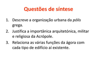 Questões de síntese
1. Descreve a organização urbana da pólis
grega.
2. Justifica a importânica arquitetónica, militar
e religiosa da Acrópole.
3. Relaciona as várias funções da ágora com
cada tipo de edifício aí existente.
 