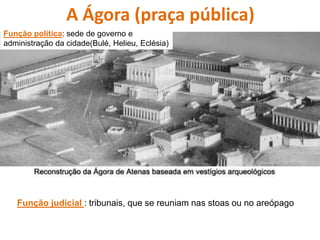 A Ágora (praça pública)
Função política: sede de governo e
administração da cidade(Bulé, Helieu, Eclésia)
Função judicial : tribunais, que se reuniam nas stoas ou no areópago
 