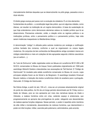 marcadamente distintas daquelas que se desenvolverão na pólis grega, passados onze a
doze séculos.


O direito grego avança pari passu com a evolução da cidadania. É um dos elementos
fundamentais da politeía – a constituição legal das póleis, que em algumas cidades, como
Atenas, vai resultar na instituição de um regime democrático. A base de sustentação do
que hoje entendemos como democracia ateniense estava no modelo jurídico que lá se
desenvolvera. Precisamos entender, então, a relação entre os regimes políticos e as
instituições jurídicas, entre o pensamento político e o pensamento jurídico, haja vista
serem instâncias inseparáveis no Mediterrâneo Antigo.


A denominação “código” é utilizada pelos autores modernos por analogia a codificação
jurídica herdada dos romanos, conforme a qual se organizaram os corpos legais
modernos. Os conjuntos de leis conhecidos da Mesopotâmia antiga consistem menos em
códigos sistemáticos e mais em coleções de leis agrupadas segundo critérios casuísticos
(se um awîlum ...).


As “Leis de Eshnunna” estão registradas sobre as tábuas em cuneiforme IM 51.059 e IM
52.614, conservadas no Museu do Iraque; foram publicadas originalmente em 1948 pelo
assiriólogo Albrecht Goetze e descobertas nas escavações de Tell Harmal. O “Código de
Hammurabi” foi revelado pela estela cuneiforme conservada no Museu do Louvre, cujas
principais edições foram as de Scheil e de Bergmann. O assiriólogo brasileiro Emanuel
Bouzon realizou a tradução dos textos cuneiformes direto do acadiano para o português.
Hamurabi. O Código de Hammurabi.


Na Grécia Antiga, a partir do séc. VIII a.C., viveu-se um processo absolutamente original
do ponto de vista político. Ao fim de um longo período denominado por M. Finley como a
Idade de Ulisses, pois se nos apresenta por meio das narrativas épicas da Ilíada e
Odisséia, a realeza homérica entra em crise, cedendo espaço à aristocracia, que
progressivamente se apropria das prerrogativas do poder, relegando aos descendentes
da realeza apenas funções religiosas. Nesse período, o poder é repartido entre membros
da elite militar e terratenente, descendentes da nobreza homérica, que desmembram o
poder em três funções: militar, exercida pelo polemarco; administrativa, pelo arconte;
 