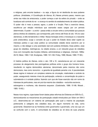 e religiosa, pelo arconte basileus – ou seja, a figura do rei destituída de seus poderes
políticos. (Aristóteles, A Constituição de Atenas, III.) Nesse primeiro passo, mesmo que
ainda nas mãos da aristocracia, o poder começa a sair da esfera do privado – onde se
localizava sob controle do rei – e avança no sentido do estabelecimento da ordem pública.
O poder não é mais a pessoa; agora, o poder é a função. Para o exercício dessa,
escolhe-se por eleição indivíduos que exercerão esses cargos por um período
determinado. O poder – a arché – passa então a circular entre a comunidade que possuía
plenos direitos de cidadania, que correspondia, pelo menos até finais do séc. VII (no caso
ateniense), à elite terratenente e militar. Nessa transição entre a monarquia e a nascente
polis aristocrática, surge o conceito de que o poder do Estado devia estar sujeito ao
interesse público e que esse público (a comunidade cidadã) devia exercê-lo por si
mesmo, e não delegar a uma autoridade real com poderes ilimitados. Esse público, esse
grupo de cidadãos, restringia-se, na cidade arcaica, a um reduzido grupo de cidadãos
ricos com monopólio das funções militares, administrativas e religiosas. (Vernant, 1989a:
26-72; Meier, 1984: 7-26; Snodgrass, 1986: 101-146; Finley, 1988; Mossé, 1989: 77-98.)


A história política de Atenas, entre o séc. VIII e IV, caracteriza-se por um crescente
processo de alargamento das prerrogativas políticas entre o grupo dos homens livres,
resultando no regime democrático ateniense, denominado pelos mesmos não como
democracia, mas como isonomía – a garantia da igualdade perante a lei. A peculiaridade
desse regime é instaurar um complexo sistema de circulação, rotatividade e controle do
poder, assegurando maiores níveis de participação, evitando a concentração de poder e
submetendo-o à vontade pública, fazendo com que ele fosse exercido não em nome do
interesse de particulares, mas em prol da maioria dos cidadãos – excluídos escravos,
estrangeiros e mulheres, não devemos esquecer. (Castoriadis, 1986: 51-88; Mossé ,
1985: 15-82.)


Nesse novo regime, cujas bases foram dadas pelas reformas de Clístenes em 509-8 a.C.,
democratizando os mecanismos de participação cidadã introduzidos por Sólon em 594-3
a.C., desenvolveu-se um sistema de participação pelo qual a maioria da população
pertencente à categoria dos cidadãos atua, em algum momento da vida, como
governante. Dissolvem-se as fronteiras entre governante e governado, uma vez que um
se confunde com o outro. A comunidade de cidadãos se vê dona de suas próprias
 