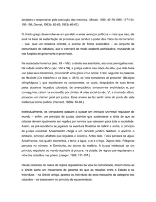 decisões e responsável pela execução das mesmas. (Mossé, 1985: 49-79;1989: 157-164,
193-198; Gernet, 1983b: 62-65; 1983c 66-67).


O direito grego desenvolve-se em paralelo a estes avanços políticos – mais que isso, ele
está na base de sustentação do processo que conduz o poder das mãos do rei homérico
– que, qual um monarca oriental, o exercia de forma autocrática – ao conjunto da
comunidade de cidadãos, que o exercerá de modo bastante participativo, revezando-se
nas funções de governante e governado.


Na sociedade homérica (séc. XII – VIII), o direito era autoritário, era uma prerrogativa real.
Na cidade aristocrática (séc. VIII a VI), a justiça estava nas mãos da elite, que dela fazia
uso para seus benefícios, provocando uma grave crise social. Eram, segundo as palavras
de Hesíodo (Os trabalhos e os dias, v. 38-9), os “reis comedores de presente” (Basilças
dôrophágous ), que espoliavam os camponeses, os quais, despojados de suas terras
pelos abusivos impostos cobrados, de arrendatários tornavam-se endividados e, por
conseguinte, caíam na escravidão por dívidas. A crise social do séc. VI, a chamada stásis,
provocou um clamor geral por justiça. Esse anseio se fez sentir tanto do ponto de vista
intelectual como político. (Vernant, 1989a: 58-86.)


Intelectualmente, os pensadores passam a buscar um princípio universal regulador do
mundo – enfim, um princípio de justiça cósmico que sustentasse a idéia de que as
cidades deviam igualmente ser regidas por normas que valessem para toda a sociedade.
Assim, os pré-socráticos se jogaram na aventura filosófica de definir a arché, o princípio
de justiça universal. Anaximandro chega a um conceito jurídico cósmico, o apeíron, o
ilimitado, princípio abstrato que regularia o kosmos. Antes dele, Tales pensara na água;
Anaxímenes, nos quatro elementos, a terra, a água, o ar e o fogo. Depois dele, Pitágoras
pensara no número, e Demócrito, no átomo da matéria. A busca intelectual de um
princípio regulador do mundo equivalia à procura, na cidade, de regras que regulassem a
vida dos cidadãos nas póleis. (Jaeger, 1986: 131-157.)


Nesse processo de busca de regras reguladoras da vida da comunidade, desenvolveu-se
o direito como um mecanismo de garantia de que as relações entre o Estado e os
indivíduos – na Grécia antiga, apenas os indivíduos do sexo masculino da categoria dos
cidadãos – se baseassem no princípio da equanimidade.
 