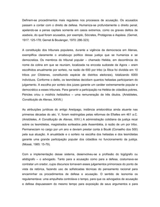 Definem-se procedimentos mais regulares nos processos de acusação. Os acusados
passam a contar com o direito de defesa. Humaniza-se profundamente o direito penal,
apelando-se a penas capitais somente em casos extremos, como os graves delitos de
asebeía, do qual foram acusados, por exemplo, Sócrates, Protágoras e Aspásia. (Gernet,
1917: 125-178; Gernet & Boulanger, 1970: 286-323)


A constituição dos tribunais populares, durante a vigência da democracia em Atenas,
exemplifica claramente o arcabouço político dessa justiça que se humaniza e se
democratiza. Os membros do tribunal popular – chamado Heliéia, em decorrência do
nome da colina em que se reuniam, localizada na encosta sudoeste da Agora – eram
escolhidos anualmente por sorteio, na razão de 600 por tribo (a Ática foi dividida em 10
tribos por Clístenes, constituindo espécie de distritos eleitorais), totalizando 6000
indivíduos. Conforme o delito, os tesmótetas decidiam quantos heliastas participariam do
julgamento. A escolha por sorteio dos juizes garante um caráter extremamente popular e
democrático a esses tribunais. Para garantir a participação na Heliéia de cidadãos pobres,
Péricles criou o misthós heliástikos – uma remuneração de três óbulos. (Aristóteles,
Constituição de Atenas, XXVII.)


As atribuições jurídicas do antigo Areópago, instância aristocrática ainda atuante nas
primeiras décadas do séc. V, foram restringidas pelas reformas de Efialtes em 461 a.C.
(Aristóteles, A Constituição de Atenas, XXV.) A administração cotidiana da justiça recai
sobre os tesmótetas, magistrados sorteados pela Assembléia, à razão de um por tribo.
Permaneciam no cargo por um ano e deviam prestar conta à Boulé (Conselho dos 500)
pela sua atuação. A anualidade e o sorteio na escolha dos heliastas e dos tesmótetas
garante uma grande participação popular dos cidadãos no funcionamento da justiça.
(Mossé, 1985: 15-79).


Com a implementação desse sistema, desenvolveu-se a profissão do logógrafo ou
atidógrafo – o advogado. Tanto para a acusação como para a defesa, costumava-se
contratar um orador, cujos discursos tornavam esses julgamentos primorosos do ponto de
vista da retórica, fazendo uso de sofisticadas técnicas do pensamento racional para
encaminhar os procedimentos de defesa e acusação. O sentido de isonomia os
regulamentava: uma ampulheta controlava o tempo, para que os advogados de acusação
e defesa dispusessem do mesmo tempo para exposição de seus argumentos e para
 