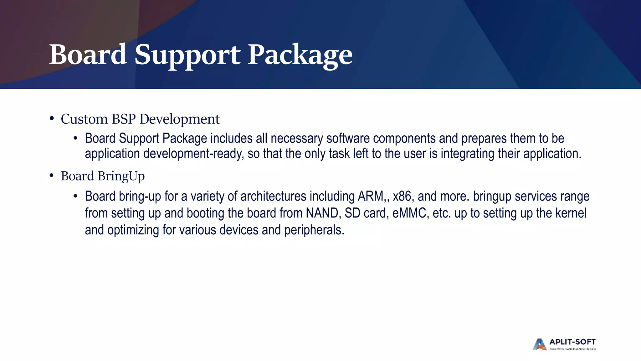 Board Support Package
• Custom BSP Development
• Board Support Package includes all necessary software components and prepares them to be
application development-ready, so that the only task left to the user is integrating their application.
• Board BringUp
• Board bring-up for a variety of architectures including ARM,, x86, and more. bringup services range
from setting up and booting the board from NAND, SD card, eMMC, etc. up to setting up the kernel
and optimizing for various devices and peripherals.
 