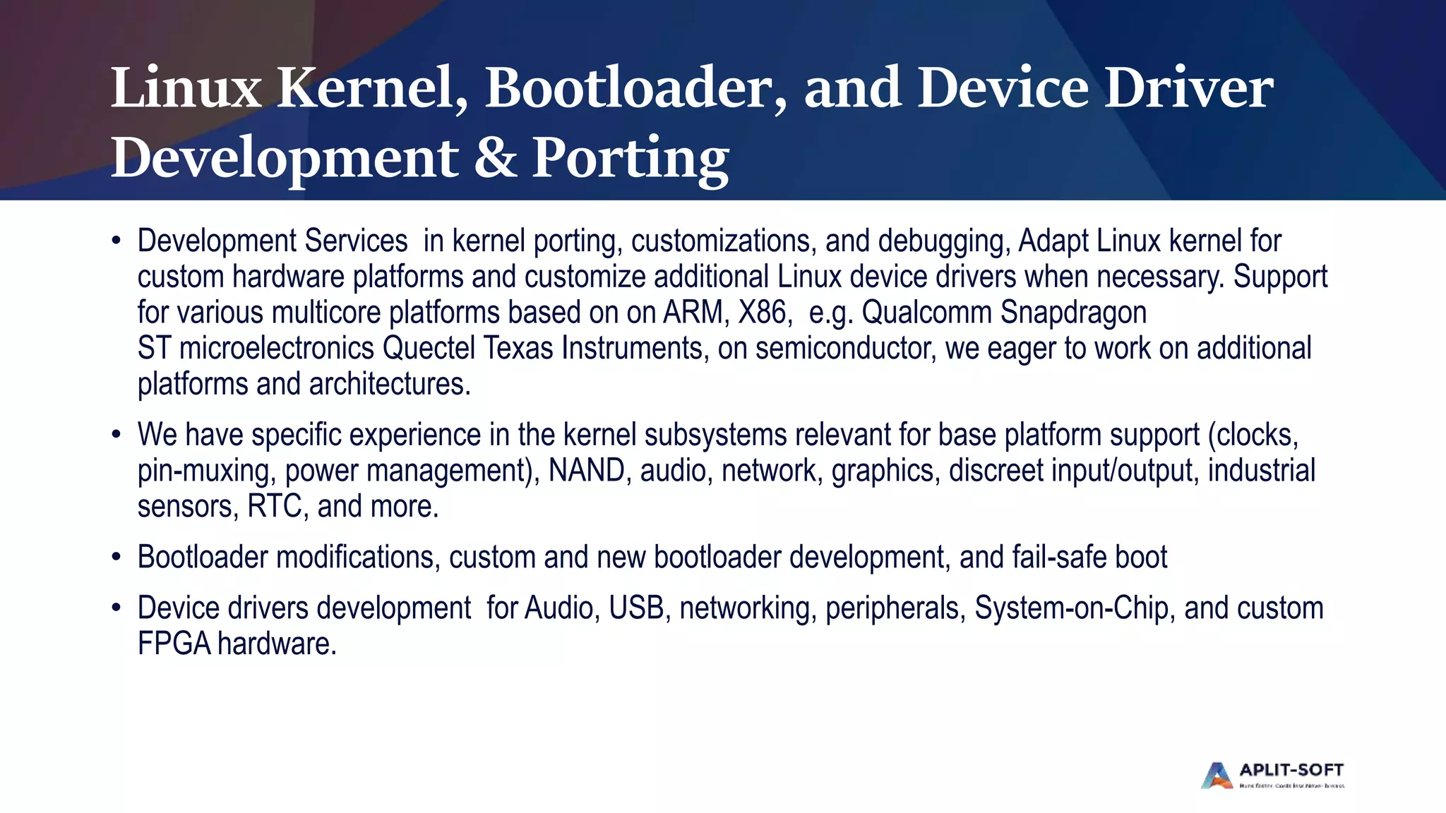 Linux Kernel, Bootloader, and Device Driver
Development & Porting
• Development Services in kernel porting, customizations, and debugging, Adapt Linux kernel for
custom hardware platforms and customize additional Linux device drivers when necessary. Support
for various multicore platforms based on on ARM, X86, e.g. Qualcomm Snapdragon
ST microelectronics Quectel Texas Instruments, on semiconductor, we eager to work on additional
platforms and architectures.
• We have specific experience in the kernel subsystems relevant for base platform support (clocks,
pin-muxing, power management), NAND, audio, network, graphics, discreet input/output, industrial
sensors, RTC, and more.
• Bootloader modifications, custom and new bootloader development, and fail-safe boot
• Device drivers development for Audio, USB, networking, peripherals, System-on-Chip, and custom
FPGA hardware.
 