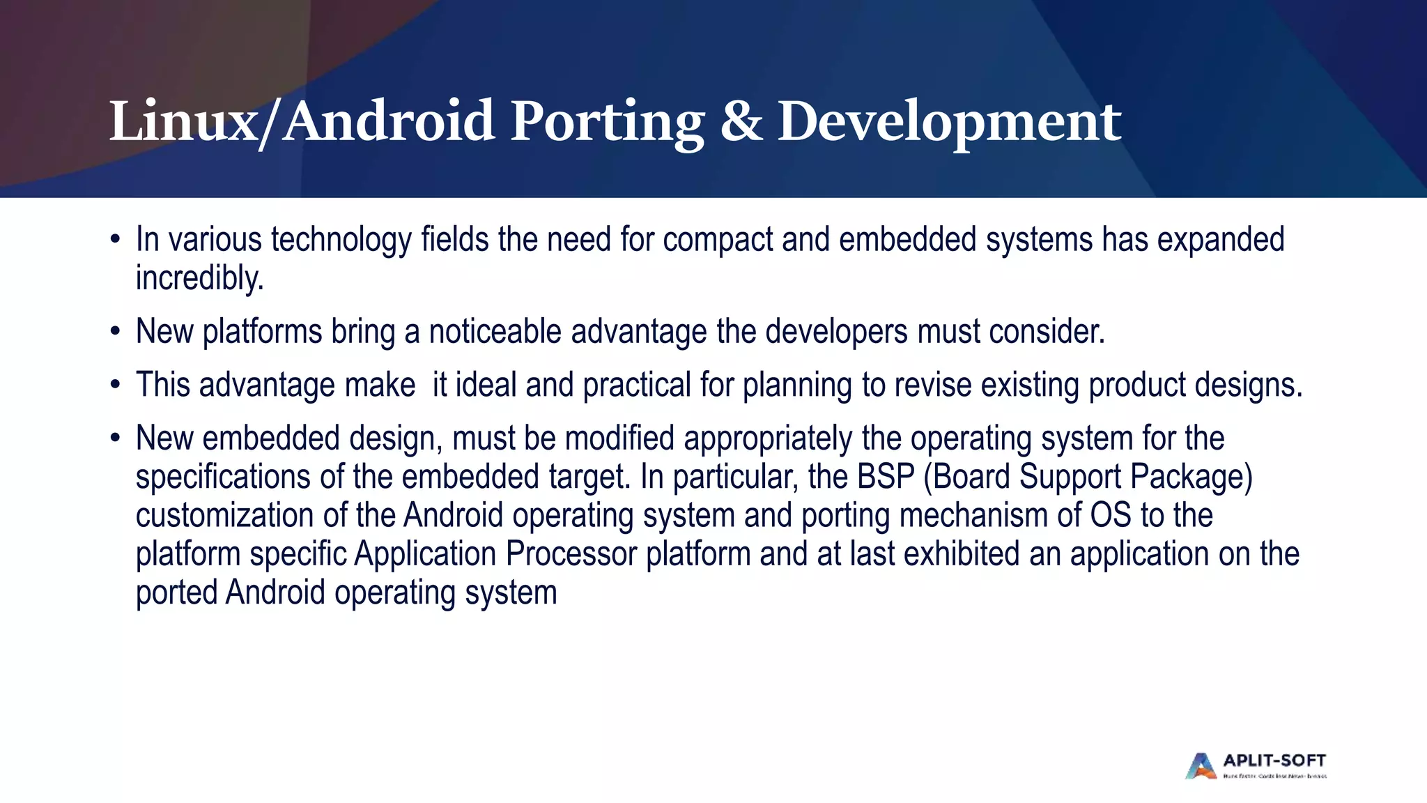 Linux/Android Porting & Development
• In various technology fields the need for compact and embedded systems has expanded
incredibly.
• New platforms bring a noticeable advantage the developers must consider.
• This advantage make it ideal and practical for planning to revise existing product designs.
• New embedded design, must be modified appropriately the operating system for the
specifications of the embedded target. In particular, the BSP (Board Support Package)
customization of the Android operating system and porting mechanism of OS to the
platform specific Application Processor platform and at last exhibited an application on the
ported Android operating system
 