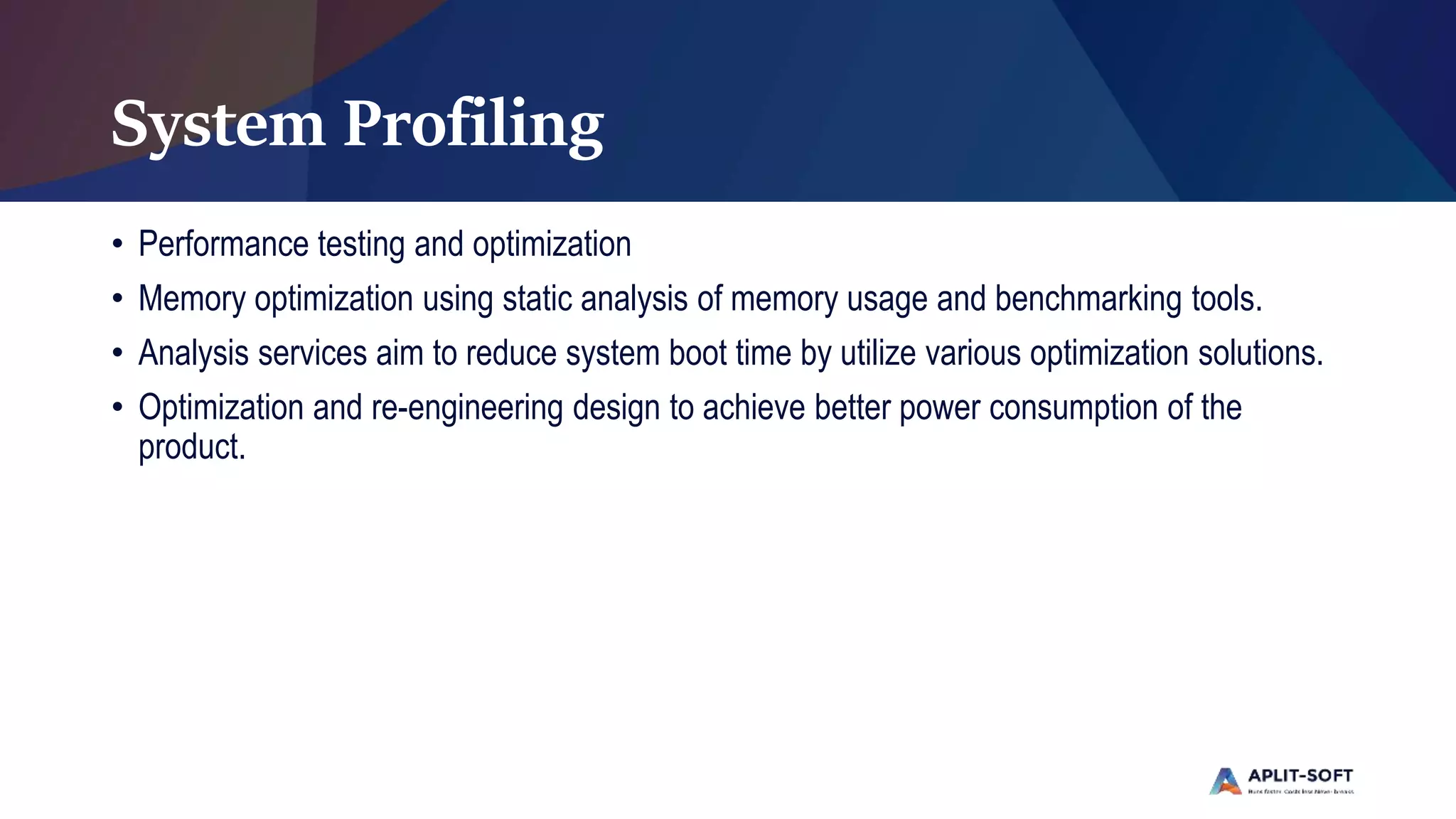 System Profiling
• Performance testing and optimization
• Memory optimization using static analysis of memory usage and benchmarking tools.
• Analysis services aim to reduce system boot time by utilize various optimization solutions.
• Optimization and re-engineering design to achieve better power consumption of the
product.
 