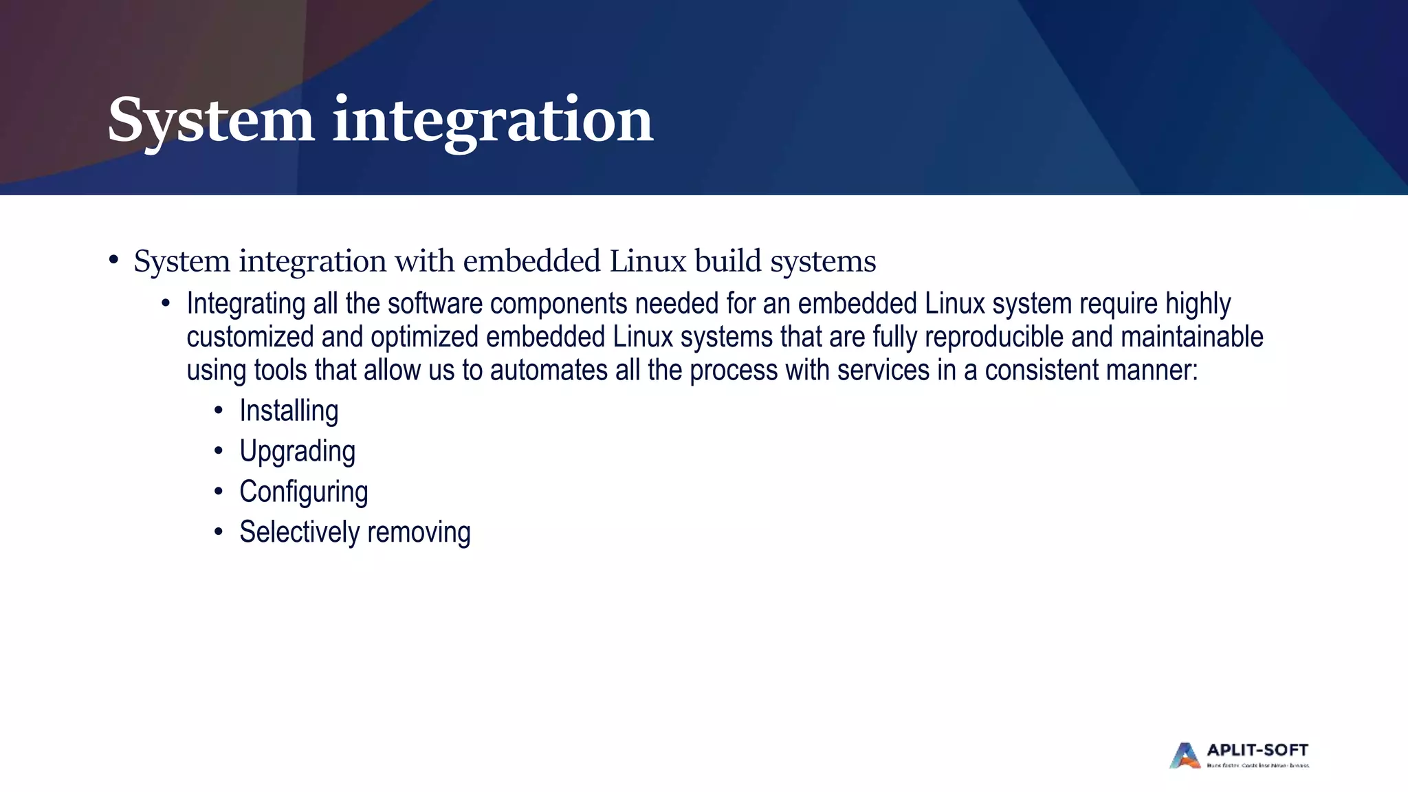 System integration
• System integration with embedded Linux build systems
• Integrating all the software components needed for an embedded Linux system require highly
customized and optimized embedded Linux systems that are fully reproducible and maintainable
using tools that allow us to automates all the process with services in a consistent manner:
• Installing
• Upgrading
• Configuring
• Selectively removing
 