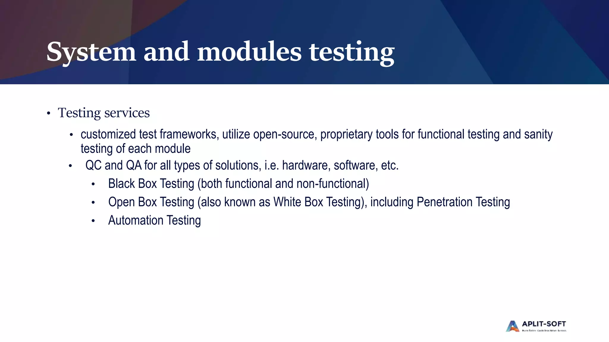 System and modules testing
• Testing services
• customized test frameworks, utilize open-source, proprietary tools for functional testing and sanity
testing of each module
• QC and QA for all types of solutions, i.e. hardware, software, etc.
• Black Box Testing (both functional and non-functional)
• Open Box Testing (also known as White Box Testing), including Penetration Testing
• Automation Testing
 