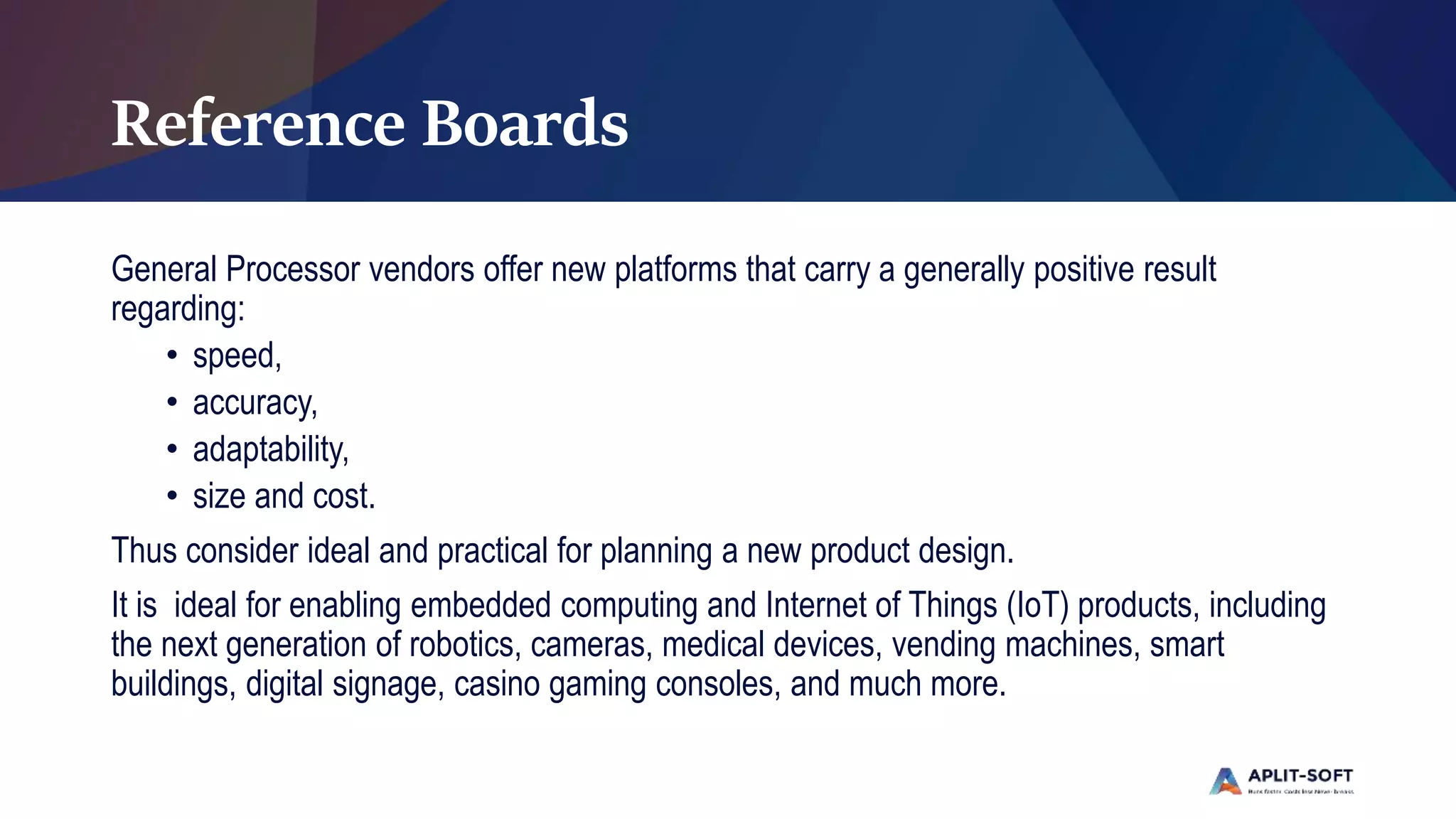 Reference Boards
General Processor vendors offer new platforms that carry a generally positive result
regarding:
• speed,
• accuracy,
• adaptability,
• size and cost.
Thus consider ideal and practical for planning a new product design.
It is ideal for enabling embedded computing and Internet of Things (IoT) products, including
the next generation of robotics, cameras, medical devices, vending machines, smart
buildings, digital signage, casino gaming consoles, and much more.
 
