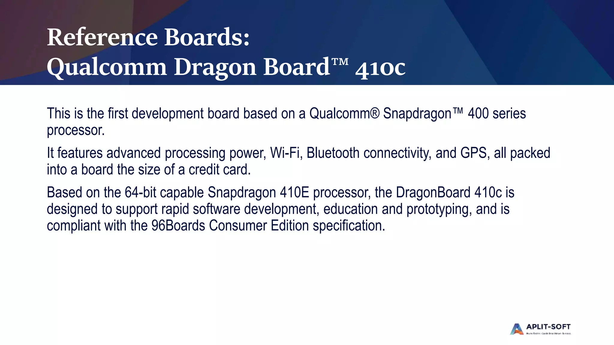Reference Boards:
Qualcomm Dragon Board™ 410c
This is the first development board based on a Qualcomm® Snapdragon™ 400 series
processor.
It features advanced processing power, Wi-Fi, Bluetooth connectivity, and GPS, all packed
into a board the size of a credit card.
Based on the 64-bit capable Snapdragon 410E processor, the DragonBoard 410c is
designed to support rapid software development, education and prototyping, and is
compliant with the 96Boards Consumer Edition specification.
 