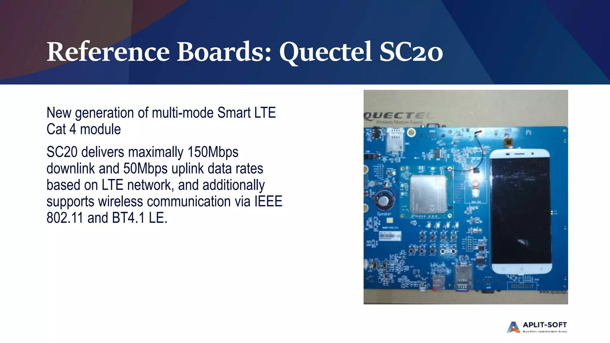 Reference Boards: Quectel SC20
New generation of multi-mode Smart LTE
Cat 4 module
SC20 delivers maximally 150Mbps
downlink and 50Mbps uplink data rates
based on LTE network, and additionally
supports wireless communication via IEEE
802.11 and BT4.1 LE.
 