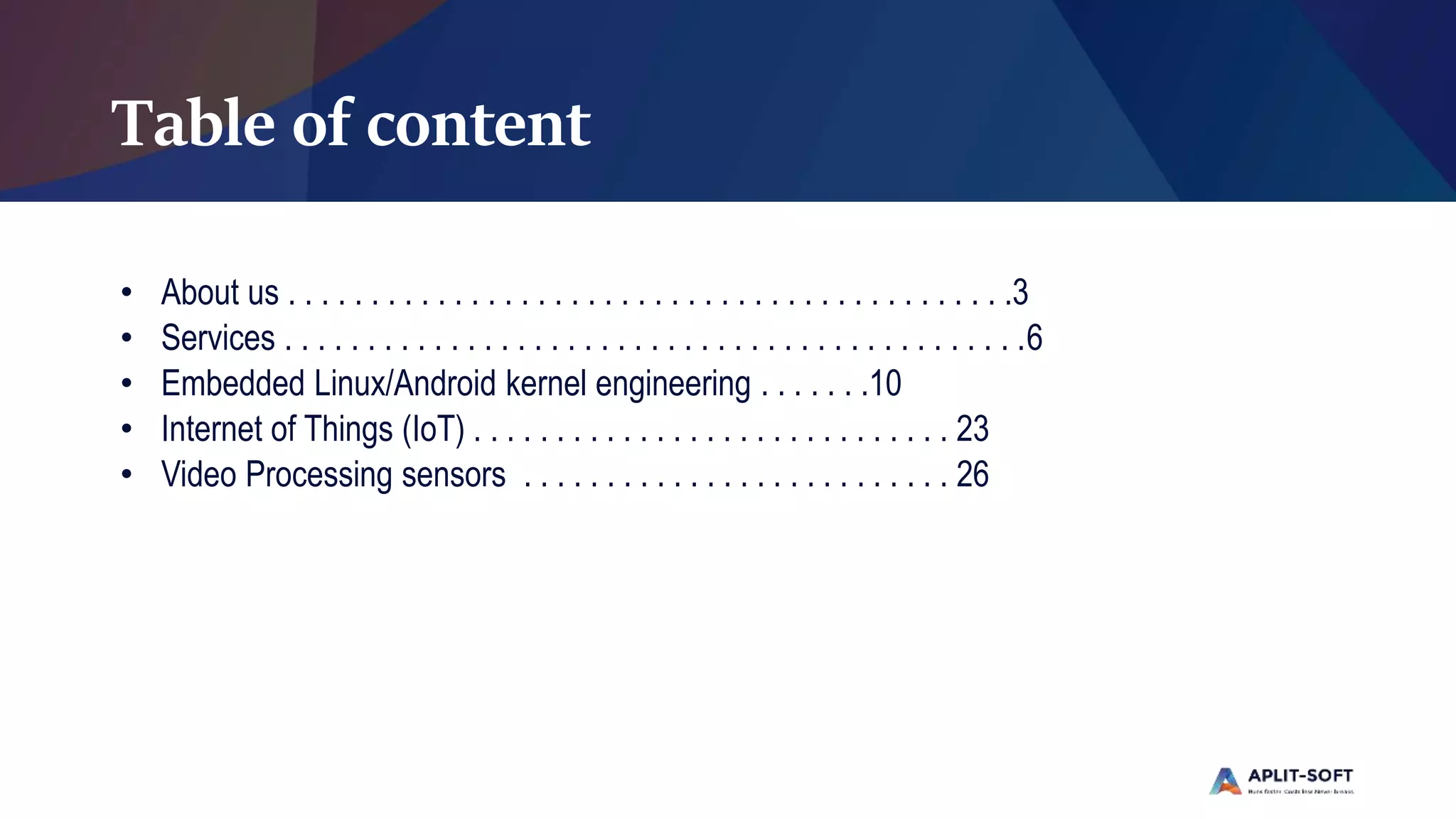Table of content
• About us . . . . . . . . . . . . . . . . . . . . . . . . . . . . . . . . . . . . . . . . . . . .3
• Services . . . . . . . . . . . . . . . . . . . . . . . . . . . . . . . . . . . . . . . . . . . . .6
• Embedded Linux/Android kernel engineering . . . . . . .10
• Internet of Things (IoT) . . . . . . . . . . . . . . . . . . . . . . . . . . . . . 23
• Video Processing sensors . . . . . . . . . . . . . . . . . . . . . . . . . . 26
 
