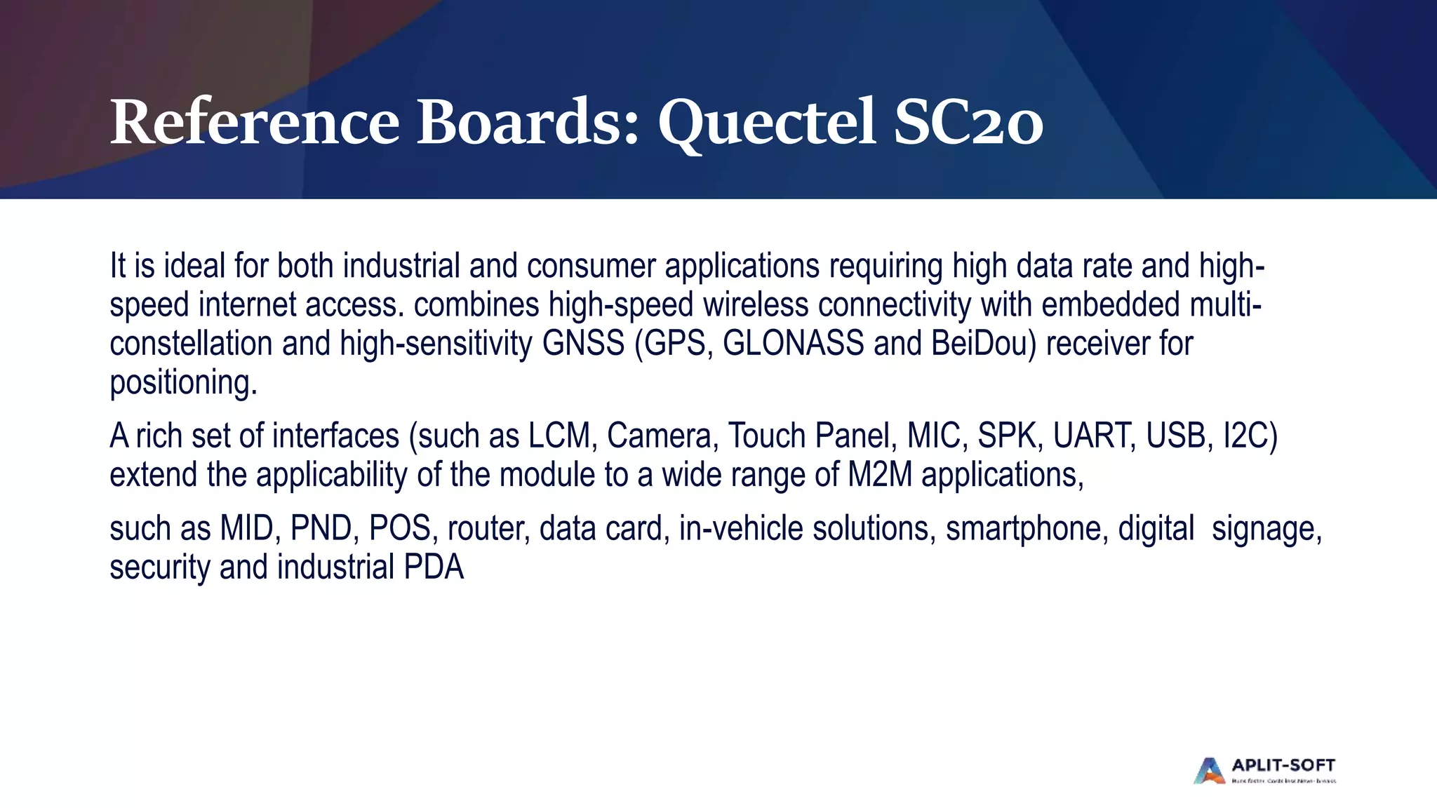 Reference Boards: Quectel SC20
It is ideal for both industrial and consumer applications requiring high data rate and high-
speed internet access. combines high-speed wireless connectivity with embedded multi-
constellation and high-sensitivity GNSS (GPS, GLONASS and BeiDou) receiver for
positioning.
A rich set of interfaces (such as LCM, Camera, Touch Panel, MIC, SPK, UART, USB, I2C)
extend the applicability of the module to a wide range of M2M applications,
such as MID, PND, POS, router, data card, in-vehicle solutions, smartphone, digital signage,
security and industrial PDA
 