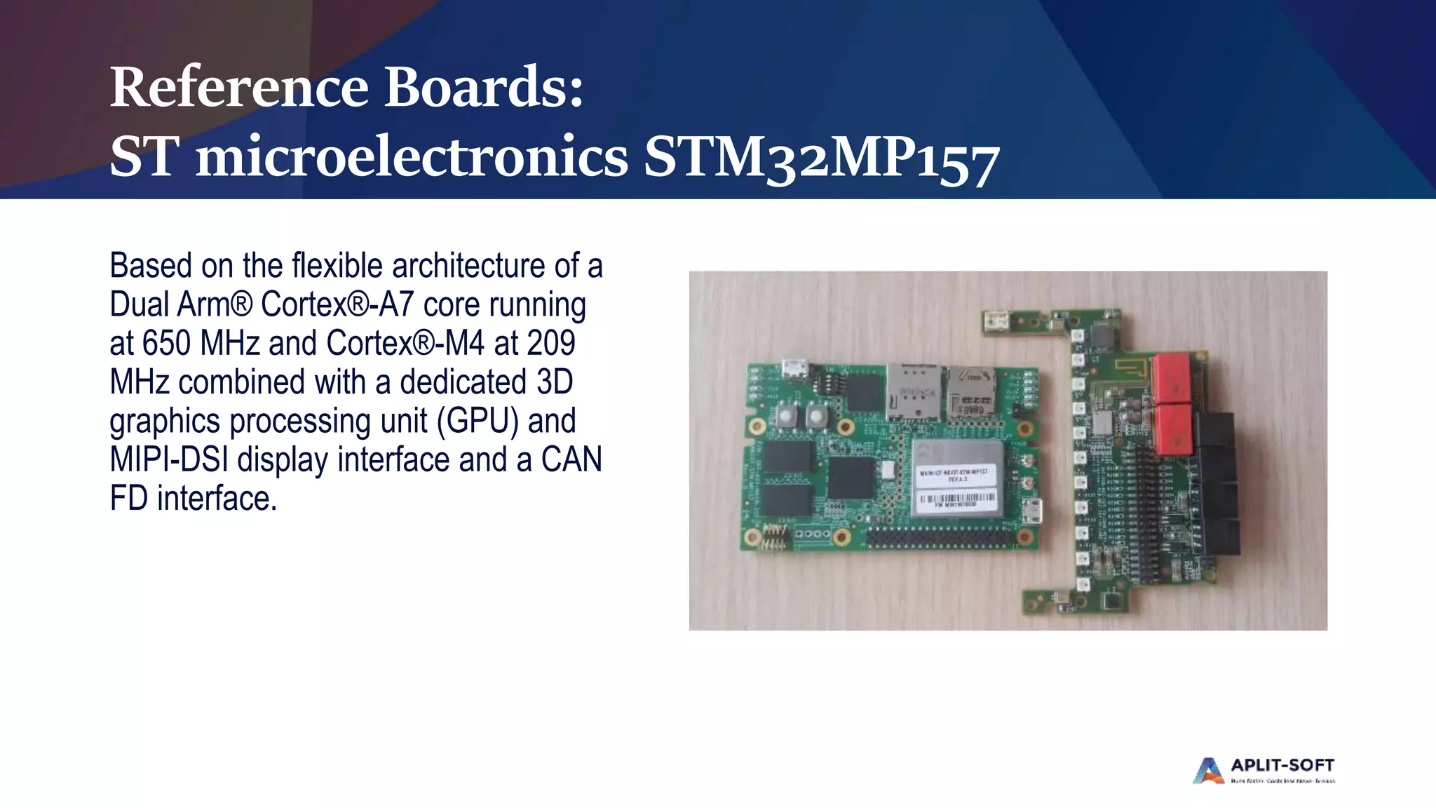 Reference Boards:
ST microelectronics STM32MP157
Based on the flexible architecture of a
Dual Arm® Cortex®-A7 core running
at 650 MHz and Cortex®-M4 at 209
MHz combined with a dedicated 3D
graphics processing unit (GPU) and
MIPI-DSI display interface and a CAN
FD interface.
 