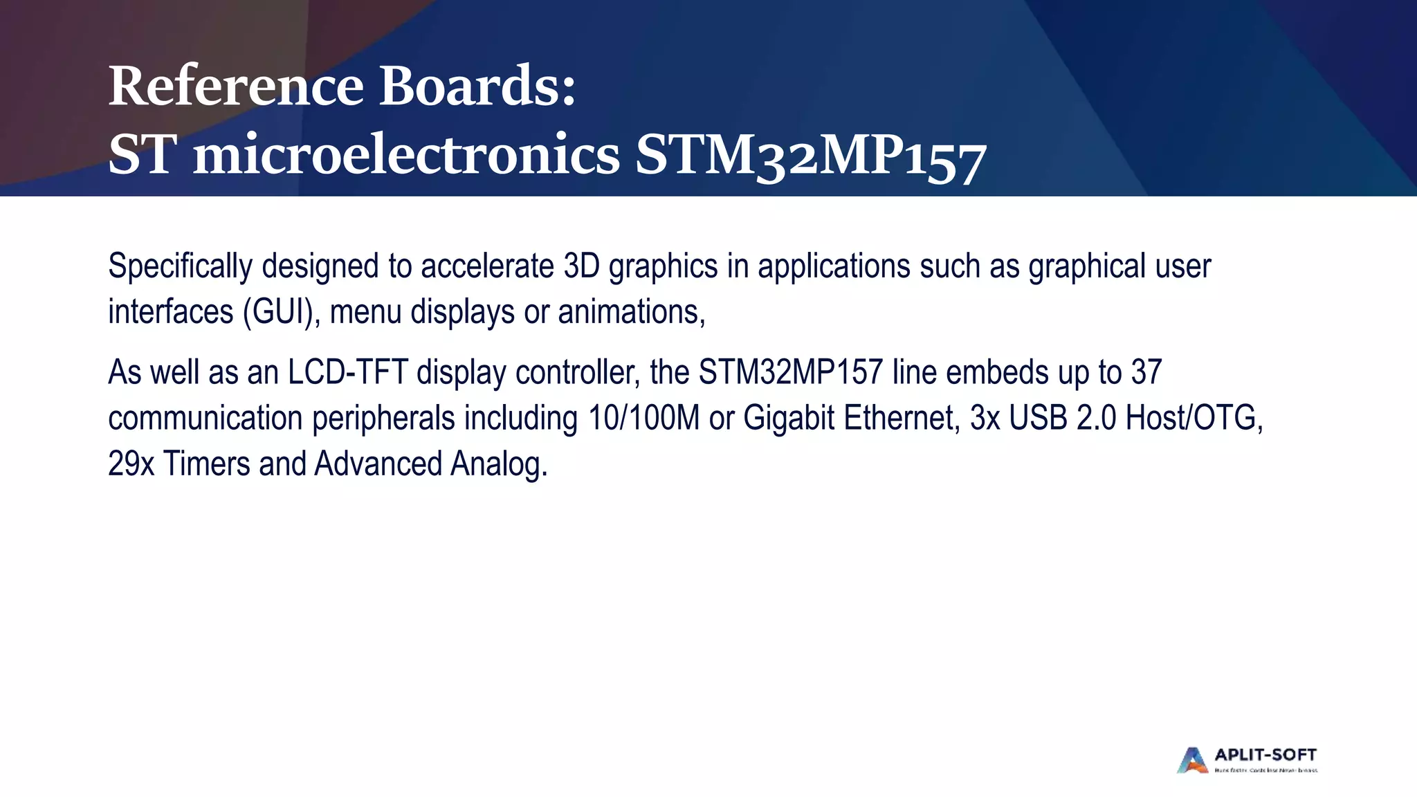 Reference Boards:
ST microelectronics STM32MP157
Specifically designed to accelerate 3D graphics in applications such as graphical user
interfaces (GUI), menu displays or animations,
As well as an LCD-TFT display controller, the STM32MP157 line embeds up to 37
communication peripherals including 10/100M or Gigabit Ethernet, 3x USB 2.0 Host/OTG,
29x Timers and Advanced Analog.
 