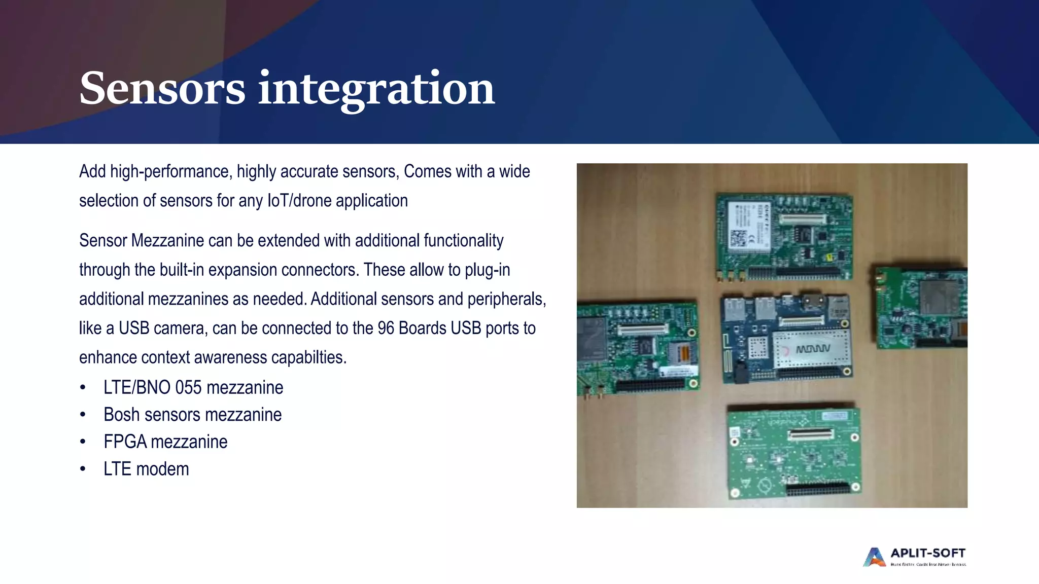 Sensors integration
Add high-performance, highly accurate sensors, Comes with a wide
selection of sensors for any IoT/drone application
Sensor Mezzanine can be extended with additional functionality
through the built-in expansion connectors. These allow to plug-in
additional mezzanines as needed. Additional sensors and peripherals,
like a USB camera, can be connected to the 96 Boards USB ports to
enhance context awareness capabilties.
• LTE/BNO 055 mezzanine
• Bosh sensors mezzanine
• FPGA mezzanine
• LTE modem
 