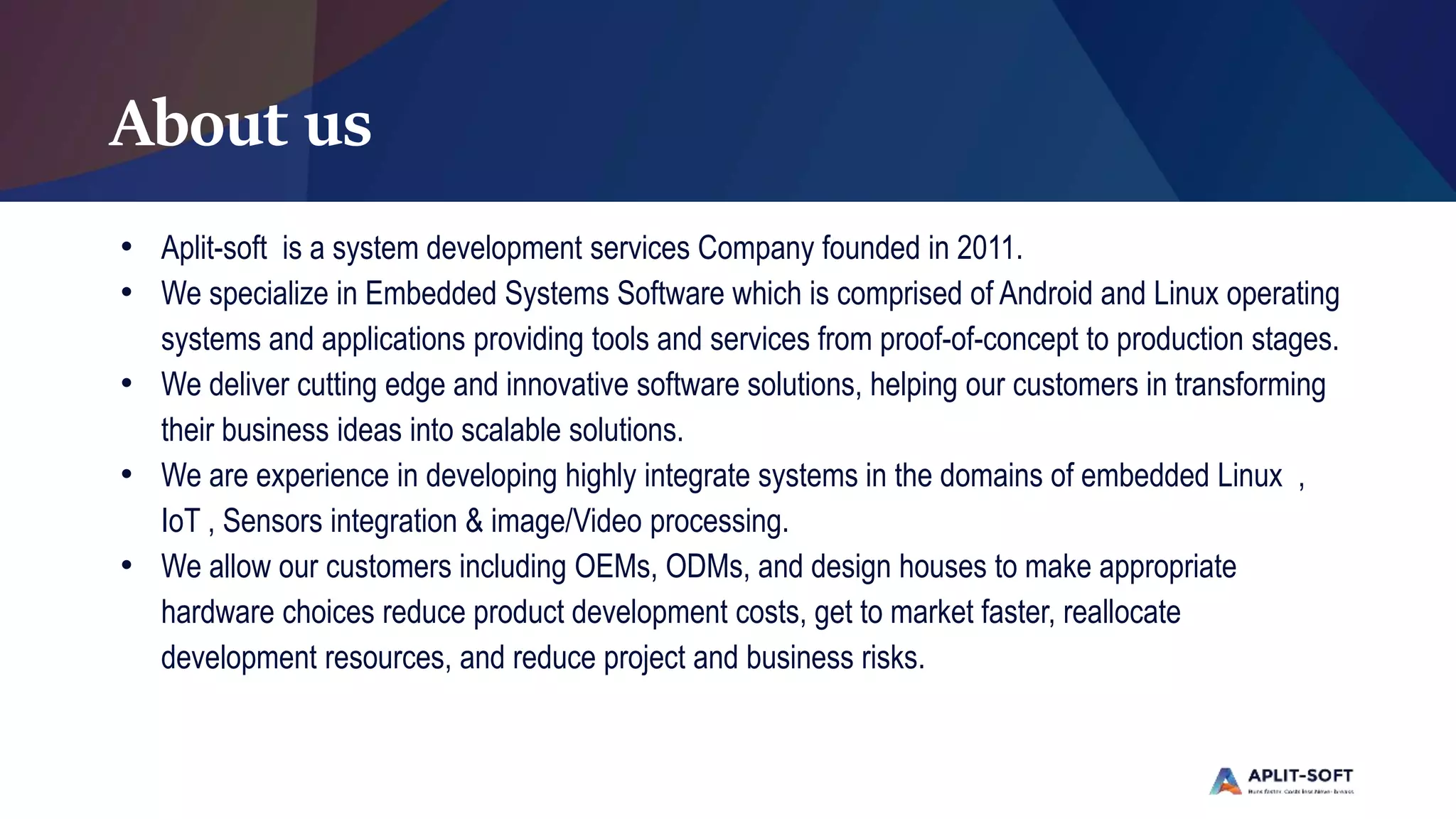 About us
• Aplit-soft is a system development services Company founded in 2011.
• We specialize in Embedded Systems Software which is comprised of Android and Linux operating
systems and applications providing tools and services from proof-of-concept to production stages.
• We deliver cutting edge and innovative software solutions, helping our customers in transforming
their business ideas into scalable solutions.
• We are experience in developing highly integrate systems in the domains of embedded Linux ,
IoT , Sensors integration & image/Video processing.
• We allow our customers including OEMs, ODMs, and design houses to make appropriate
hardware choices reduce product development costs, get to market faster, reallocate
development resources, and reduce project and business risks.
 