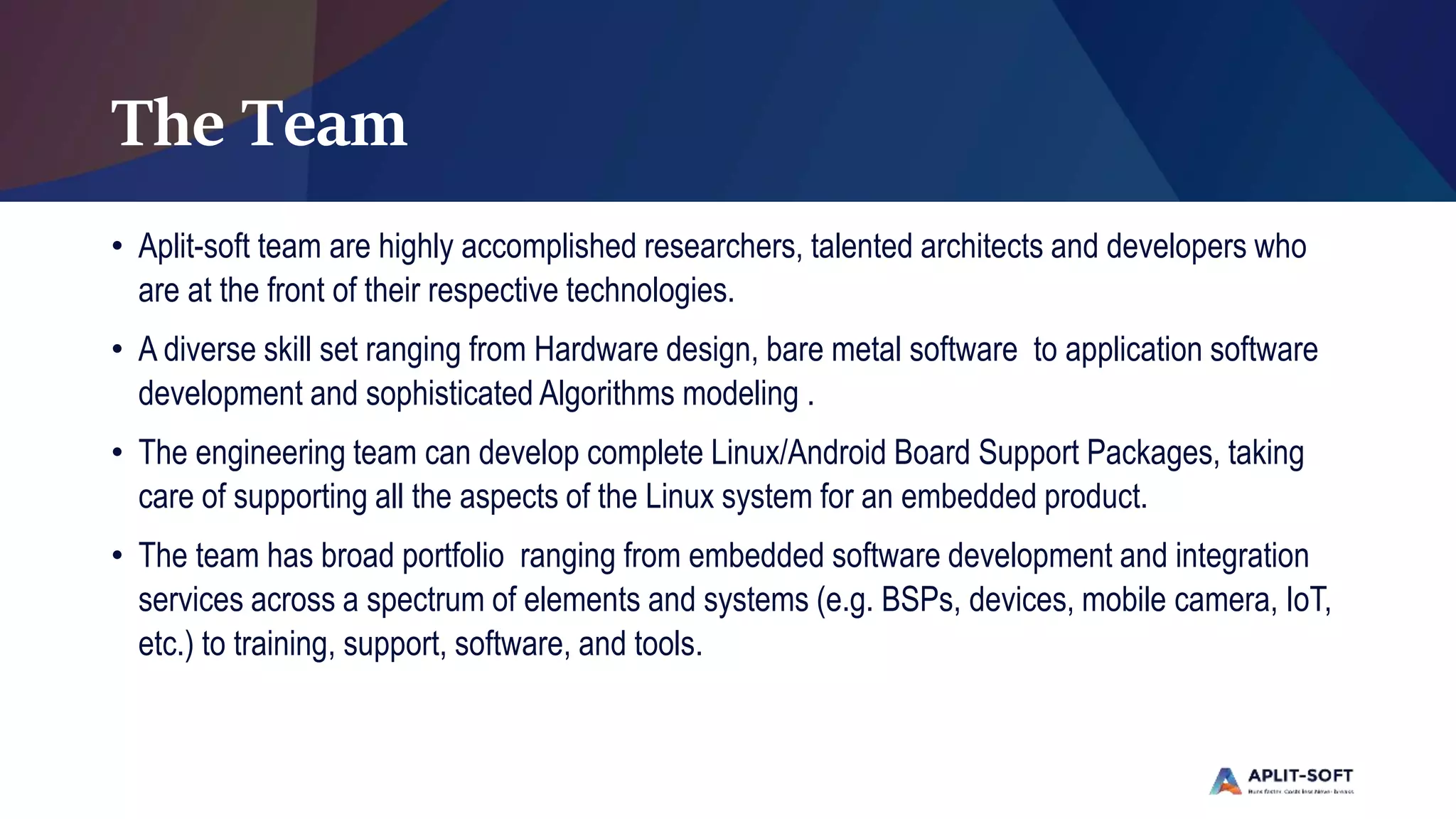 The Team
• Aplit-soft team are highly accomplished researchers, talented architects and developers who
are at the front of their respective technologies.
• A diverse skill set ranging from Hardware design, bare metal software to application software
development and sophisticated Algorithms modeling .
• The engineering team can develop complete Linux/Android Board Support Packages, taking
care of supporting all the aspects of the Linux system for an embedded product.
• The team has broad portfolio ranging from embedded software development and integration
services across a spectrum of elements and systems (e.g. BSPs, devices, mobile camera, IoT,
etc.) to training, support, software, and tools.
 