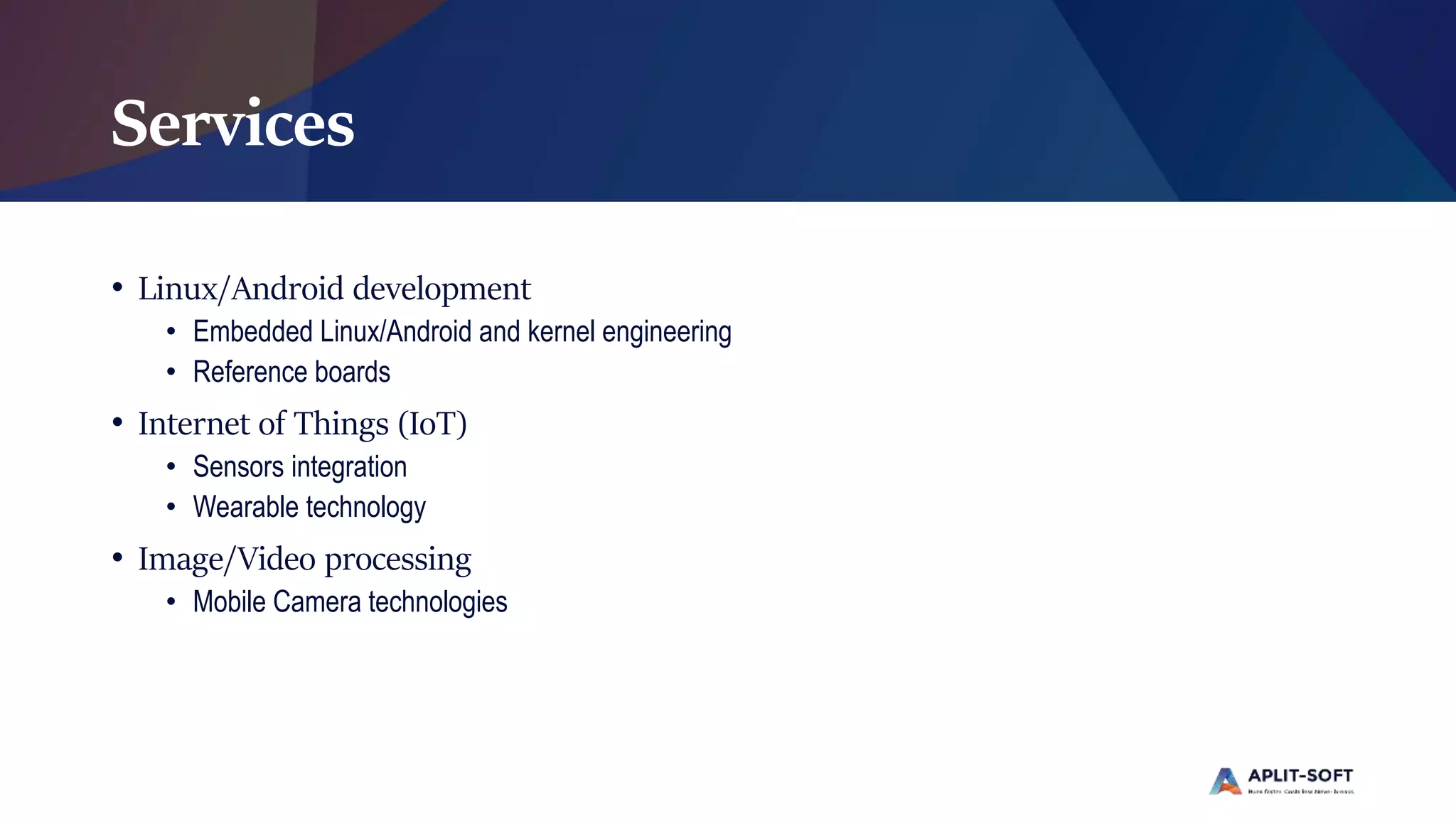 Services
• Linux/Android development
• Embedded Linux/Android and kernel engineering
• Reference boards
• Internet of Things (IoT)
• Sensors integration
• Wearable technology
• Image/Video processing
• Mobile Camera technologies
 
