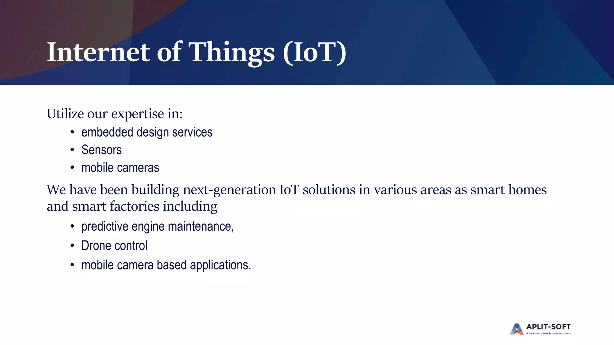 Internet of Things (IoT)
Utilize our expertise in:
• embedded design services
• Sensors
• mobile cameras
We have been building next-generation IoT solutions in various areas as smart homes
and smart factories including
• predictive engine maintenance,
• Drone control
• mobile camera based applications.
 