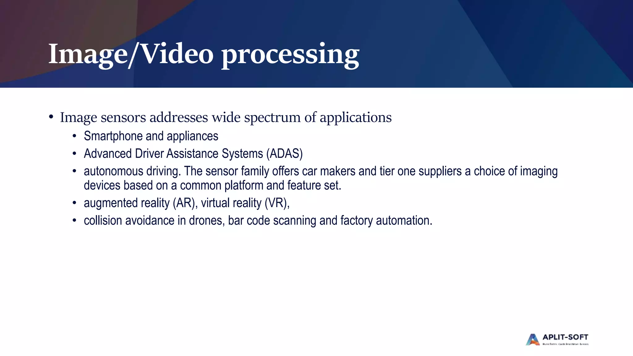 Image/Video processing
• Image sensors addresses wide spectrum of applications
• Smartphone and appliances
• Advanced Driver Assistance Systems (ADAS)
• autonomous driving. The sensor family offers car makers and tier one suppliers a choice of imaging
devices based on a common platform and feature set.
• augmented reality (AR), virtual reality (VR),
• collision avoidance in drones, bar code scanning and factory automation.
 