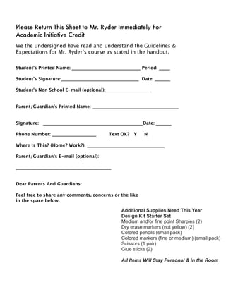 Please Return This Sheet to Mr. Ryder Immediately For
Academic Initiative Credit
We the undersigned have read and understand the Guidelines &
Expectations for Mr. Ryder’s course as stated in the handout.
Student’s Printed Name: _______________________________ Period: _____
Student’s Signature:___________________________________ Date: _______
Student's Non School E-mail (optional):_____________________
Parent/Guardian’s Printed Name: _______________________________________
Signature: _____________________________________________Date: _______
Phone Number: ____________________
 Text OK? Y N

Where Is This? (Home? Work?): ___________________________________
Parent/Guardian's E-mail (optional):
___________________________________________
Dear Parents And Guardians:
Feel free to share any comments, concerns or the like
in the space below.
Additional Supplies Need This Year
Design Kit Starter Set
Medium and/or fine point Sharpies (2)
Dry erase markers (not yellow) (2)
Colored pencils (small pack)
Colored markers (fine or medium) (small pack)
Scissors (1 pair)
Glue sticks (2)
All Items Will Stay Personal & in the Room
 