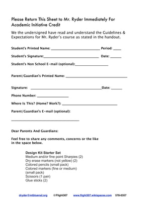 dryder@mtbluersd.org @Flight307 www.ﬂight307.wikispaces.com 578-0357!
Please Return This Sheet to Mr. Ryder Immediately For
Academic Initiative Credit
We the undersigned have read and understand the Guidelines &
Expectations for Mr. Ryder’s course as stated in the handout.
Student’s Printed Name: _______________________________ Period: _____
Student’s Signature:___________________________________ Date: _______
Student's Non School E-mail (optional):_____________________
Parent/Guardian’s Printed Name: _______________________________________
Signature: _____________________________________________Date: _______
Phone Number: ____________________
 
Where Is This? (Home? Work?): ___________________________________
Parent/Guardian's E-mail (optional):
___________________________________________
Dear Parents And Guardians:
Feel free to share any comments, concerns or the like
in the space below.
Design Kit Starter Set
Medium and/or fine point Sharpies (2)
Dry erase markers (not yellow) (2)
Colored pencils (small pack)
Colored markers (fine or medium)
(small pack)
Scissors (1 pair)
Glue sticks (2)
 