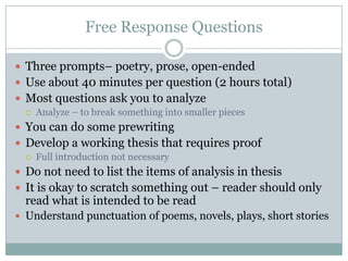 Free Response QuestionsThree prompts– poetry, prose, open-endedUse about 40 minutes per question (2 hours total)Most questions ask you to analyzeAnalyze – to break something into smaller piecesYou can do some prewritingDevelop a working thesis that requires proofFull introduction not necessaryDo not need to list the items of analysis in thesisIt is okay to scratch something out – reader should only read what is intended to be readUnderstand punctuation of poems, novels, plays, short stories