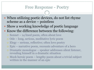 Free Response - PoetryWhen utilizing poetic devices, do not list rhyme scheme as a device – pointlessShow a working knowledge of poetic languageKnow the difference between the following:Sonnet – 14 lined poem, often about loveOde – long, serious, meditative lyric poemElegy – serious, reflective; often love poetryEpic – narrative poem, recounts adventure of a heroDramatic monologue – speaker addresses silent listener, revealing himself in a dramatic situationMock heroic poem – lengthy poem about a trivial subject written in the manner of an epic