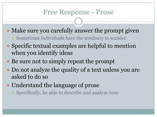 Free Response - ProseMake sure you carefully answer the prompt givenSometimes individuals have the tendency to wanderSpecific textual examples are helpful to mention when you identify ideasBe sure not to simply repeat the promptDo not analyze the quality of a text unless you are asked to do soUnderstand the language of proseSpecifically, be able to describe and analyze tone