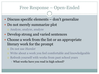 Free Response – Open-EndedDiscuss specific elements – don’t generalizeDo not merely summarize plotAnalyze, analyze, analyzeDevelop strong and varied sentencesChoose a work from the list or an appropriate literary work for the promptDo not use HamletWrite about a work you feel comfortable and knowledgeableRefresh yourself with works from past school yearsWhat works have you read in high school?