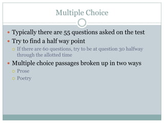 Multiple ChoiceTypically there are 55 questions asked on the testTry to find a half way pointIf there are 60 questions, try to be at question 30 halfway through the allotted timeMultiple choice passages broken up in two waysProsePoetry