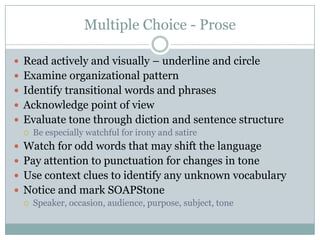 Multiple Choice - ProseRead actively and visually – underline and circleExamine organizational patternIdentify transitional words and phrasesAcknowledge point of viewEvaluate tone through diction and sentence structureBe especially watchful for irony and satireWatch for odd words that may shift the languagePay attention to punctuation for changes in toneUse context clues to identify any unknown vocabularyNotice and mark SOAPStoneSpeaker, occasion, audience, purpose, subject, tone