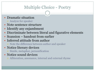 Multiple Choice - PoetryDramatic situationAnalyze for speakerNote sentence structureIdentify any enjambmentDiscriminate between literal and figurative elementsScansion – handout from earlierInferred attitude from authorNote the difference between author and speakerNotice literary devicesSimile, metaphor, personificationNotice sound devicesAlliteration, assonance, internal and external rhyme